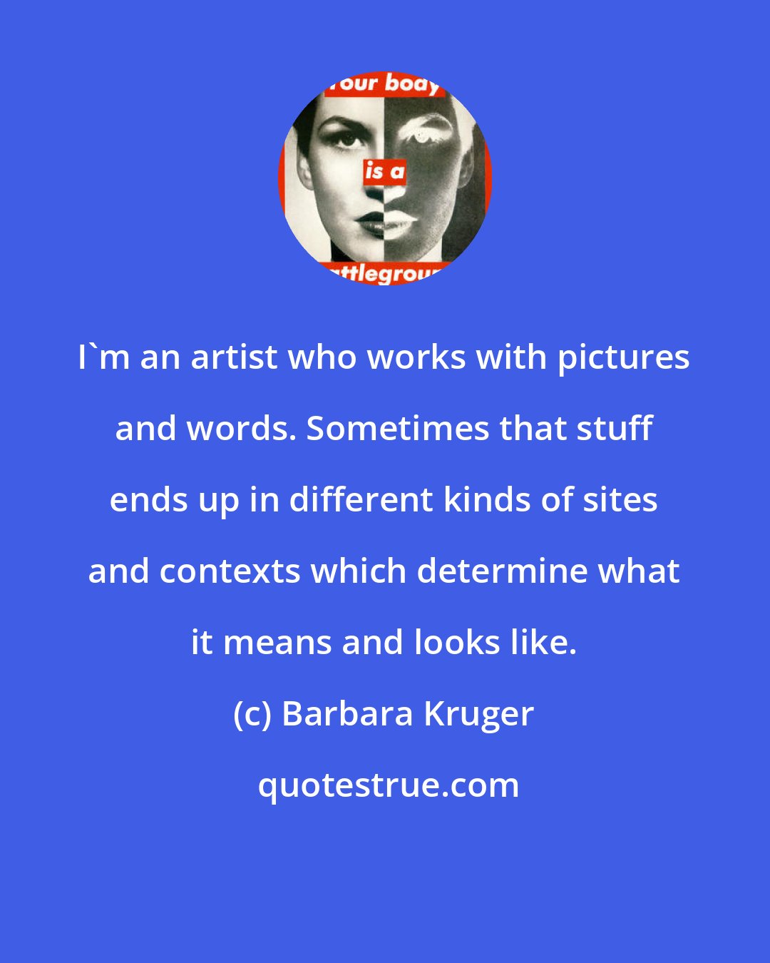 Barbara Kruger: I'm an artist who works with pictures and words. Sometimes that stuff ends up in different kinds of sites and contexts which determine what it means and looks like.