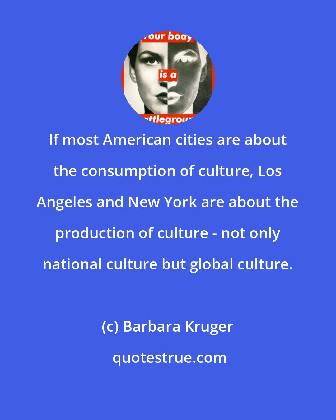 Barbara Kruger: If most American cities are about the consumption of culture, Los Angeles and New York are about the production of culture - not only national culture but global culture.