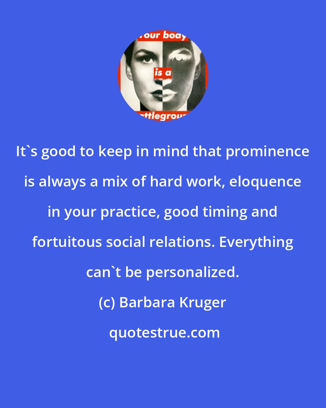 Barbara Kruger: It's good to keep in mind that prominence is always a mix of hard work, eloquence in your practice, good timing and fortuitous social relations. Everything can't be personalized.