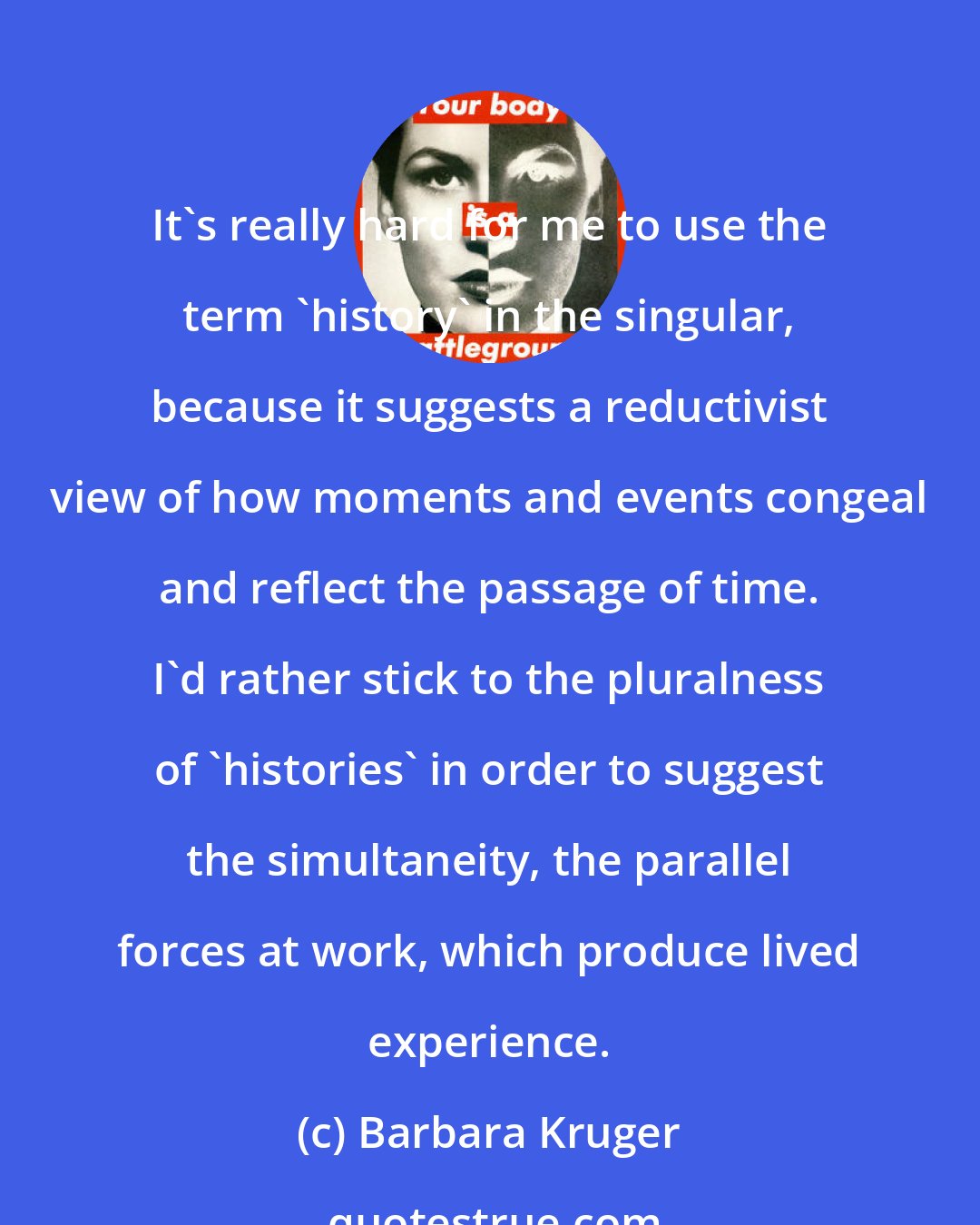 Barbara Kruger: It's really hard for me to use the term 'history' in the singular, because it suggests a reductivist view of how moments and events congeal and reflect the passage of time. I'd rather stick to the pluralness of 'histories' in order to suggest the simultaneity, the parallel forces at work, which produce lived experience.