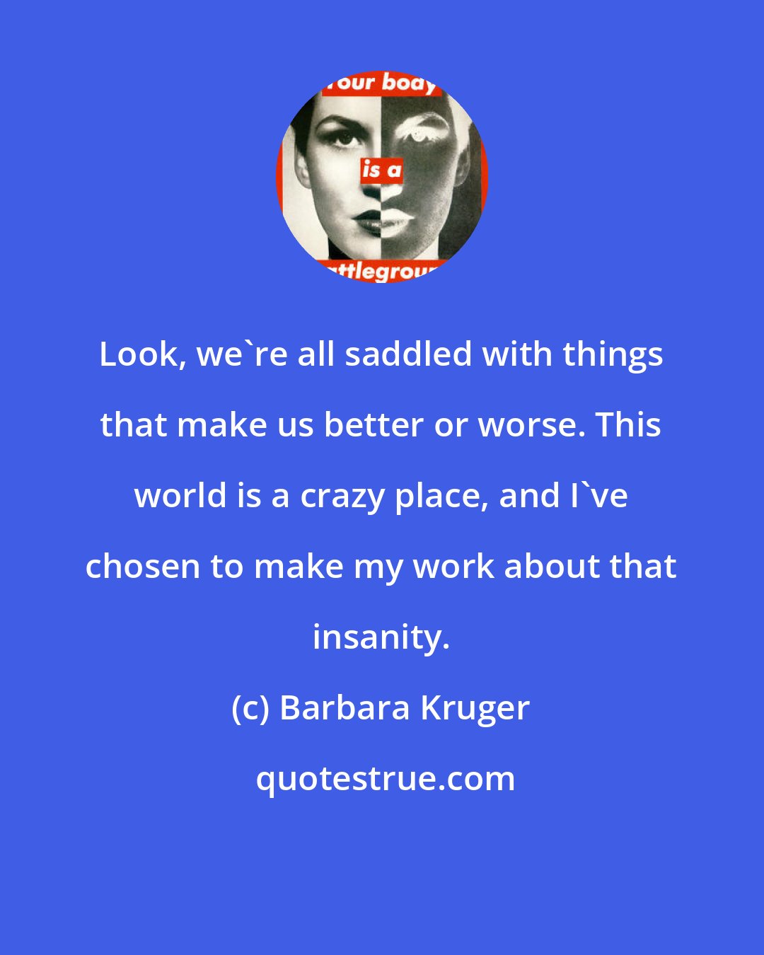 Barbara Kruger: Look, we're all saddled with things that make us better or worse. This world is a crazy place, and I've chosen to make my work about that insanity.