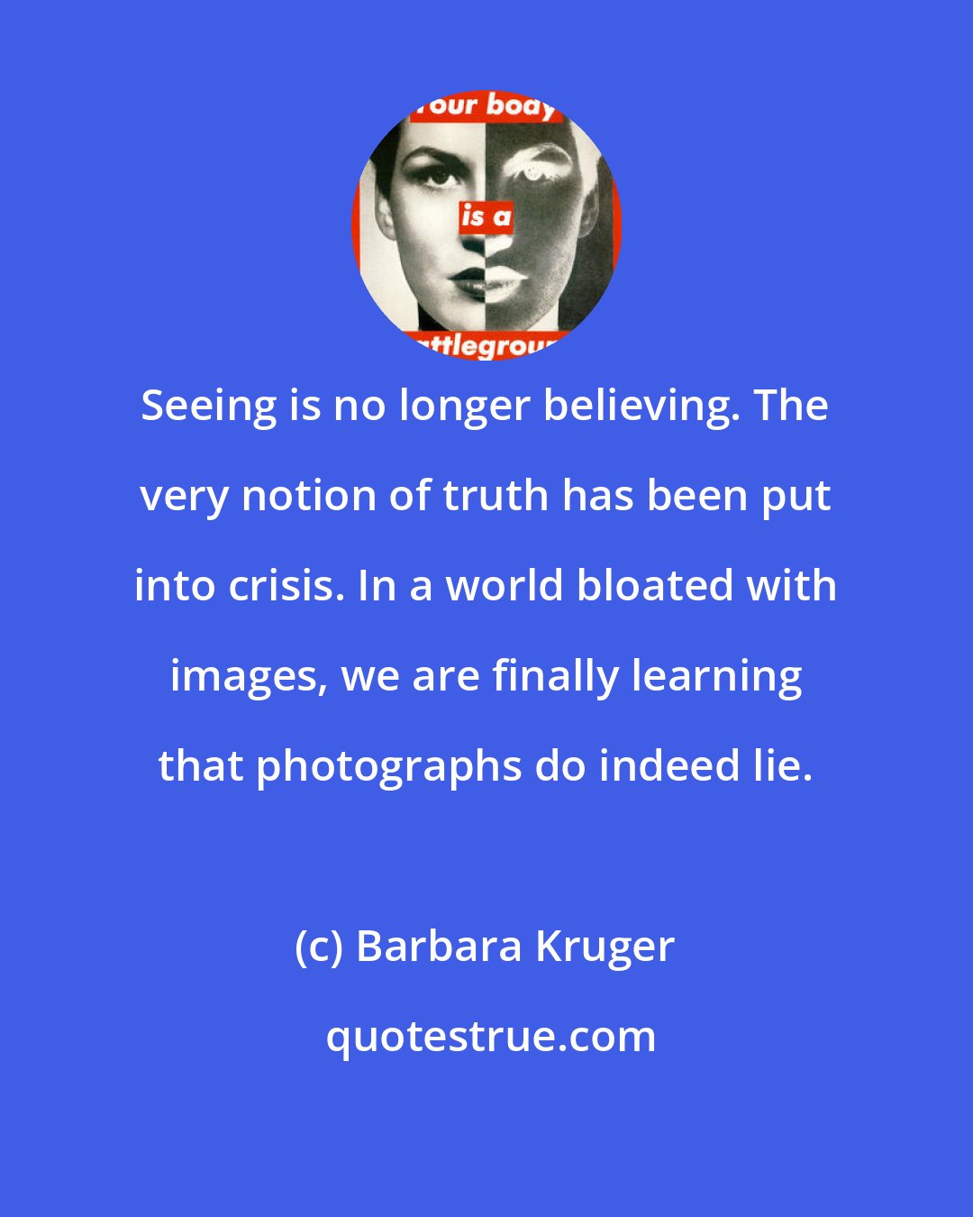 Barbara Kruger: Seeing is no longer believing. The very notion of truth has been put into crisis. In a world bloated with images, we are finally learning that photographs do indeed lie.