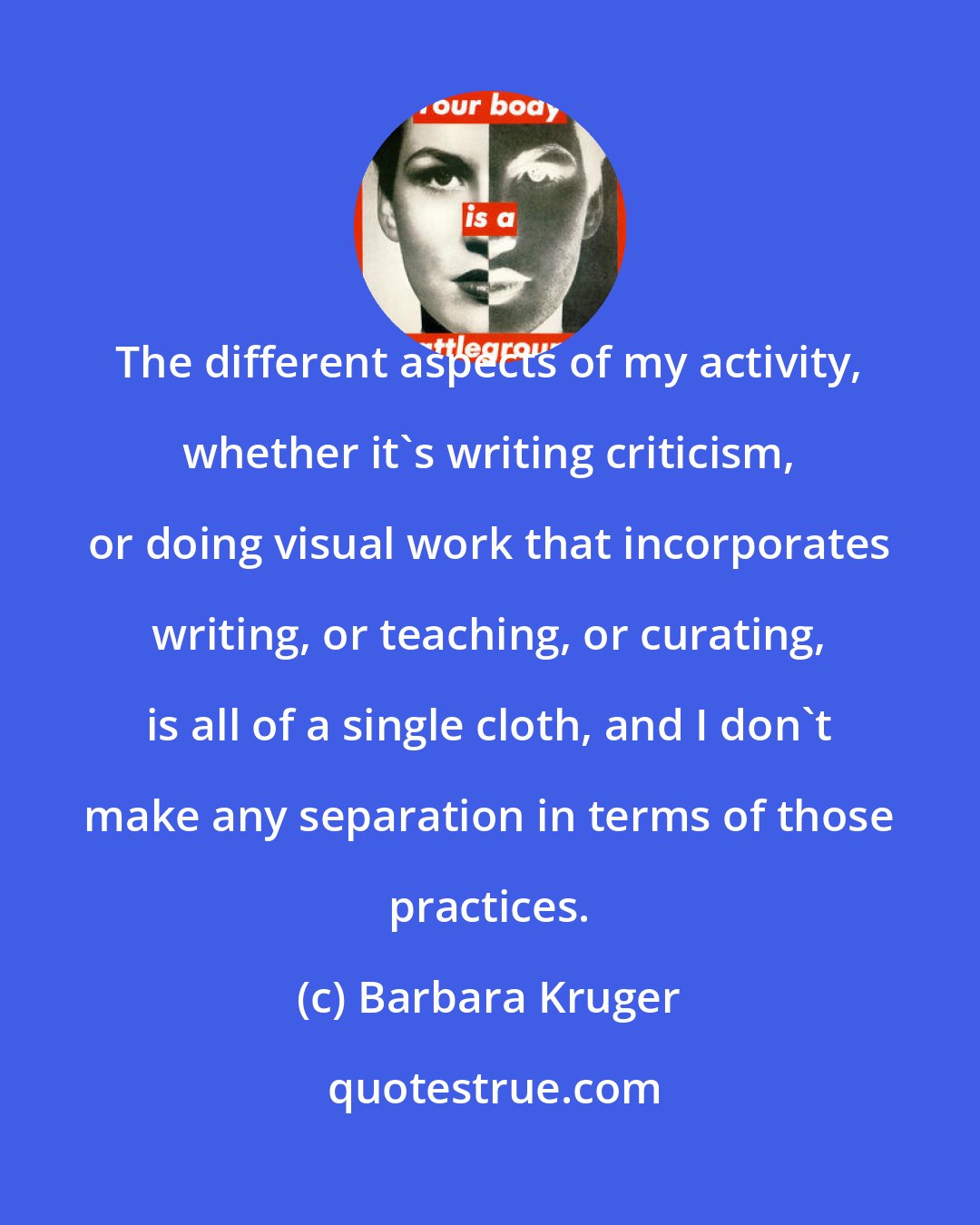 Barbara Kruger: The different aspects of my activity, whether it's writing criticism, or doing visual work that incorporates writing, or teaching, or curating, is all of a single cloth, and I don't make any separation in terms of those practices.