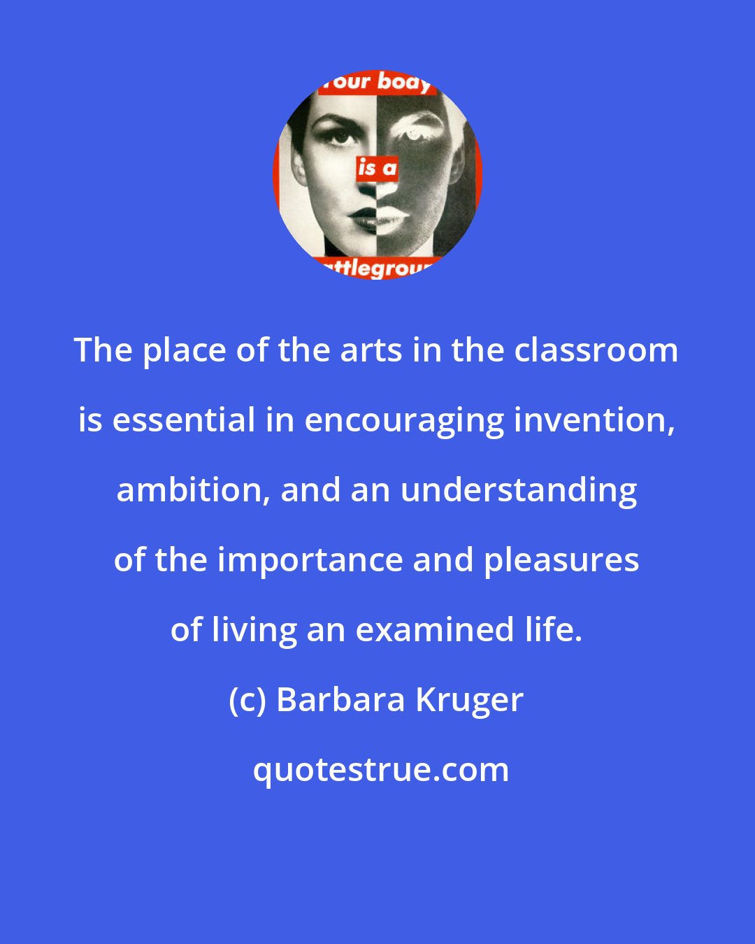 Barbara Kruger: The place of the arts in the classroom is essential in encouraging invention, ambition, and an understanding of the importance and pleasures of living an examined life.