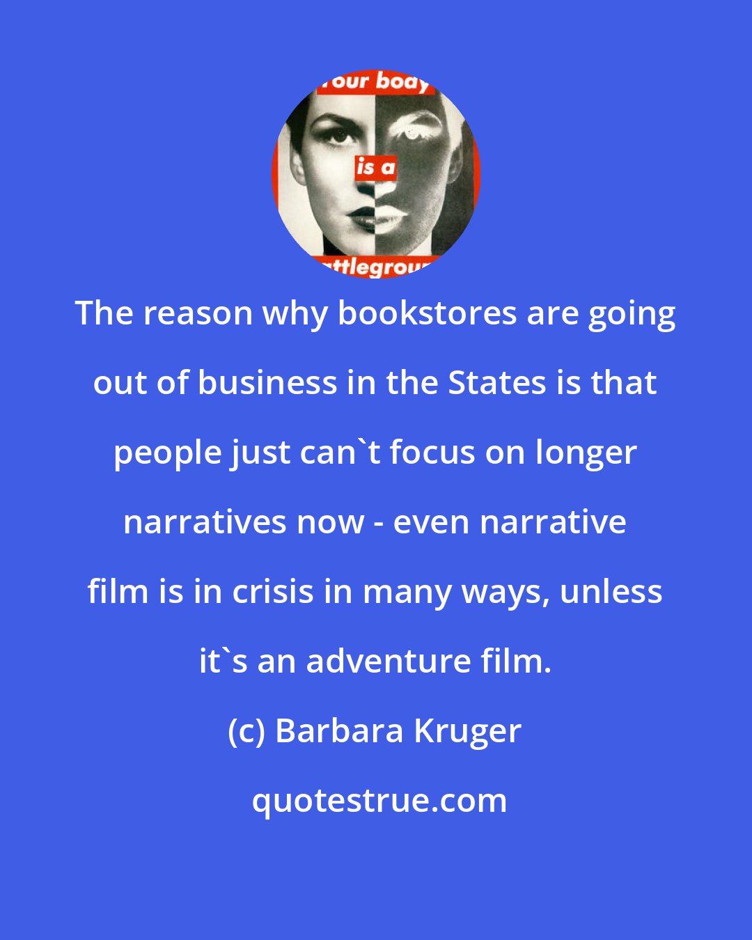 Barbara Kruger: The reason why bookstores are going out of business in the States is that people just can't focus on longer narratives now - even narrative film is in crisis in many ways, unless it's an adventure film.