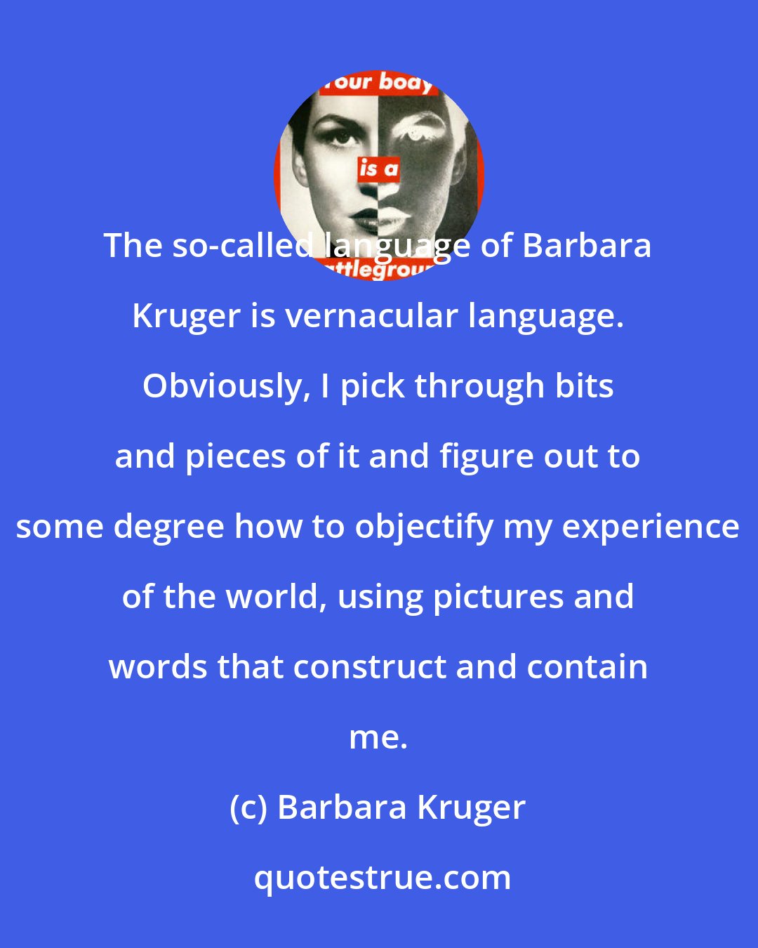 Barbara Kruger: The so-called language of Barbara Kruger is vernacular language. Obviously, I pick through bits and pieces of it and figure out to some degree how to objectify my experience of the world, using pictures and words that construct and contain me.