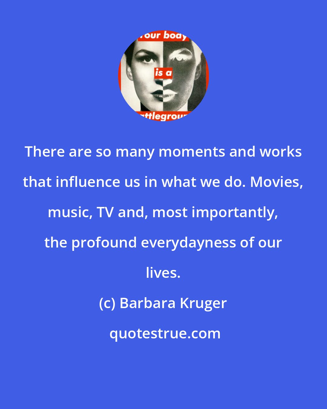 Barbara Kruger: There are so many moments and works that influence us in what we do. Movies, music, TV and, most importantly, the profound everydayness of our lives.