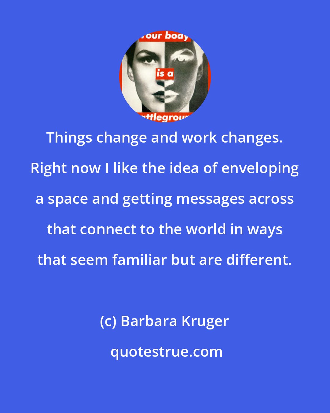 Barbara Kruger: Things change and work changes. Right now I like the idea of enveloping a space and getting messages across that connect to the world in ways that seem familiar but are different.