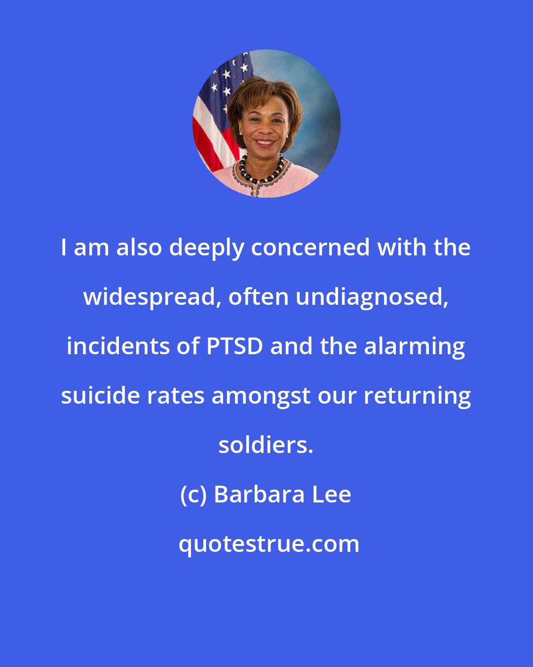 Barbara Lee: I am also deeply concerned with the widespread, often undiagnosed, incidents of PTSD and the alarming suicide rates amongst our returning soldiers.