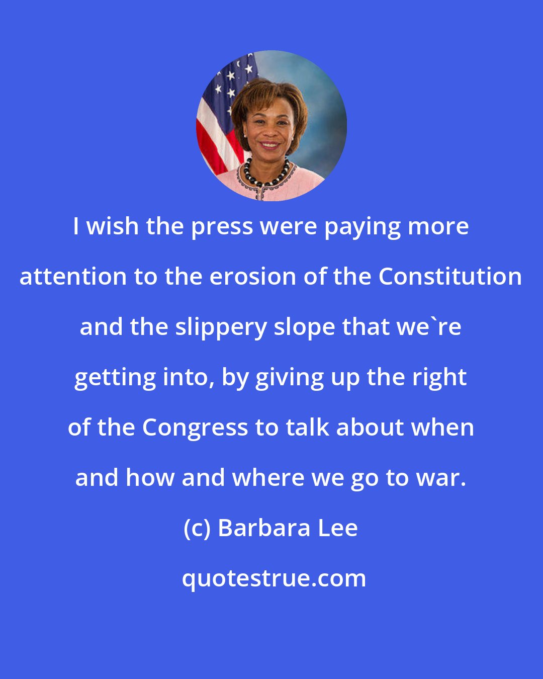 Barbara Lee: I wish the press were paying more attention to the erosion of the Constitution and the slippery slope that we're getting into, by giving up the right of the Congress to talk about when and how and where we go to war.