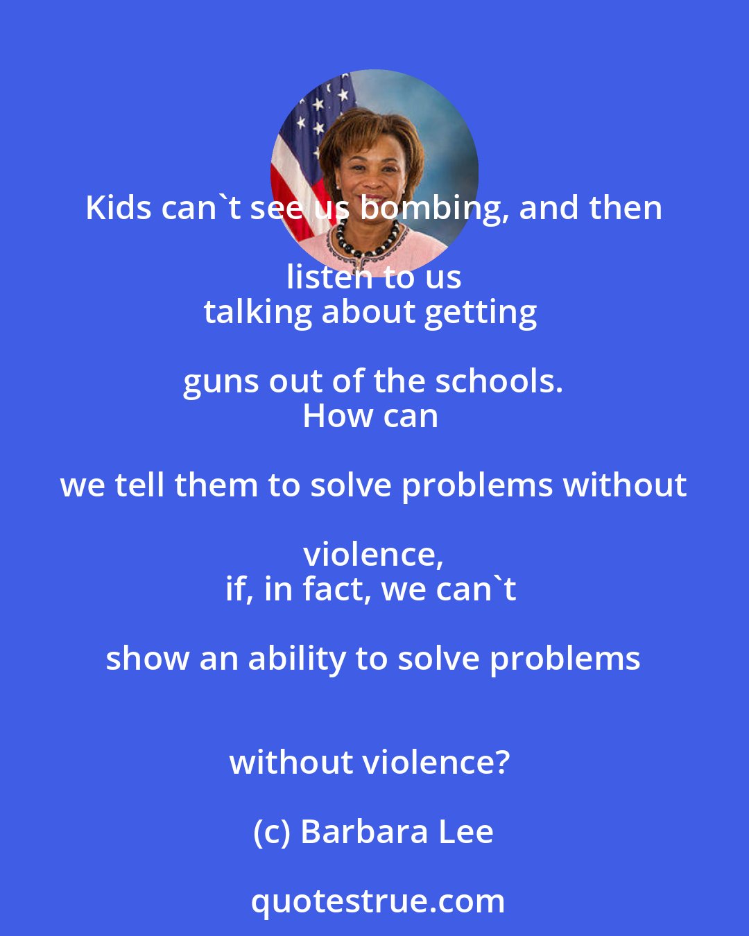 Barbara Lee: Kids can't see us bombing, and then listen to us 
talking about getting guns out of the schools. 
How can we tell them to solve problems without violence, 
if, in fact, we can't show an ability to solve problems 
without violence?