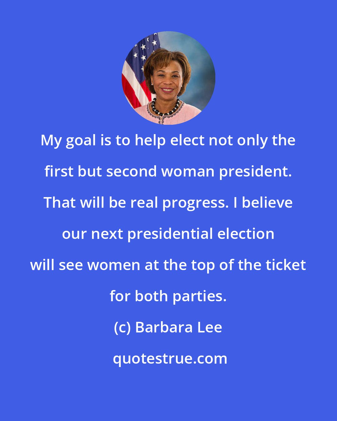 Barbara Lee: My goal is to help elect not only the first but second woman president. That will be real progress. I believe our next presidential election will see women at the top of the ticket for both parties.