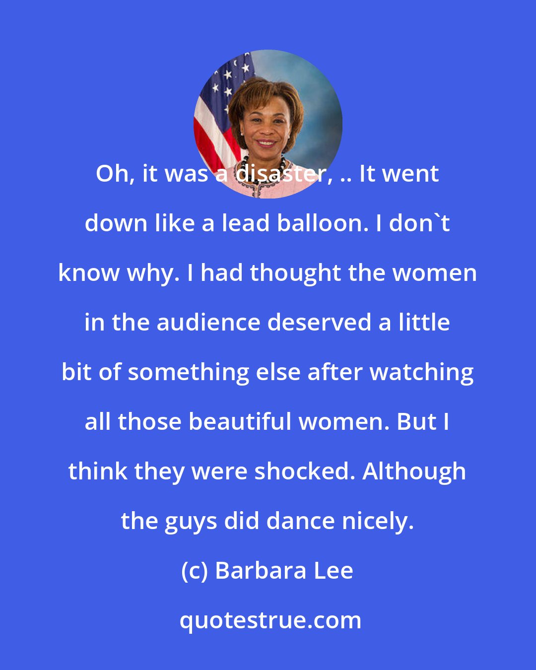 Barbara Lee: Oh, it was a disaster, .. It went down like a lead balloon. I don't know why. I had thought the women in the audience deserved a little bit of something else after watching all those beautiful women. But I think they were shocked. Although the guys did dance nicely.