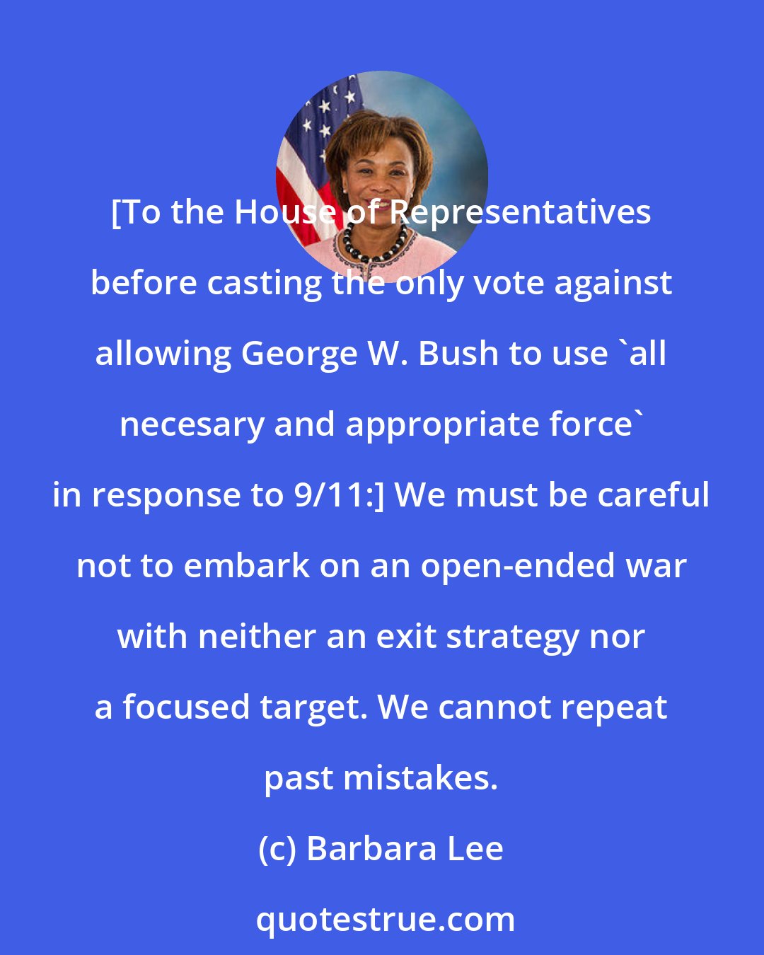 Barbara Lee: [To the House of Representatives before casting the only vote against allowing George W. Bush to use 'all necesary and appropriate force' in response to 9/11:] We must be careful not to embark on an open-ended war with neither an exit strategy nor a focused target. We cannot repeat past mistakes.