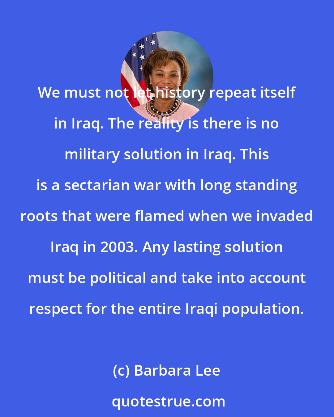 Barbara Lee: We must not let history repeat itself in Iraq. The reality is there is no military solution in Iraq. This is a sectarian war with long standing roots that were flamed when we invaded Iraq in 2003. Any lasting solution must be political and take into account respect for the entire Iraqi population.