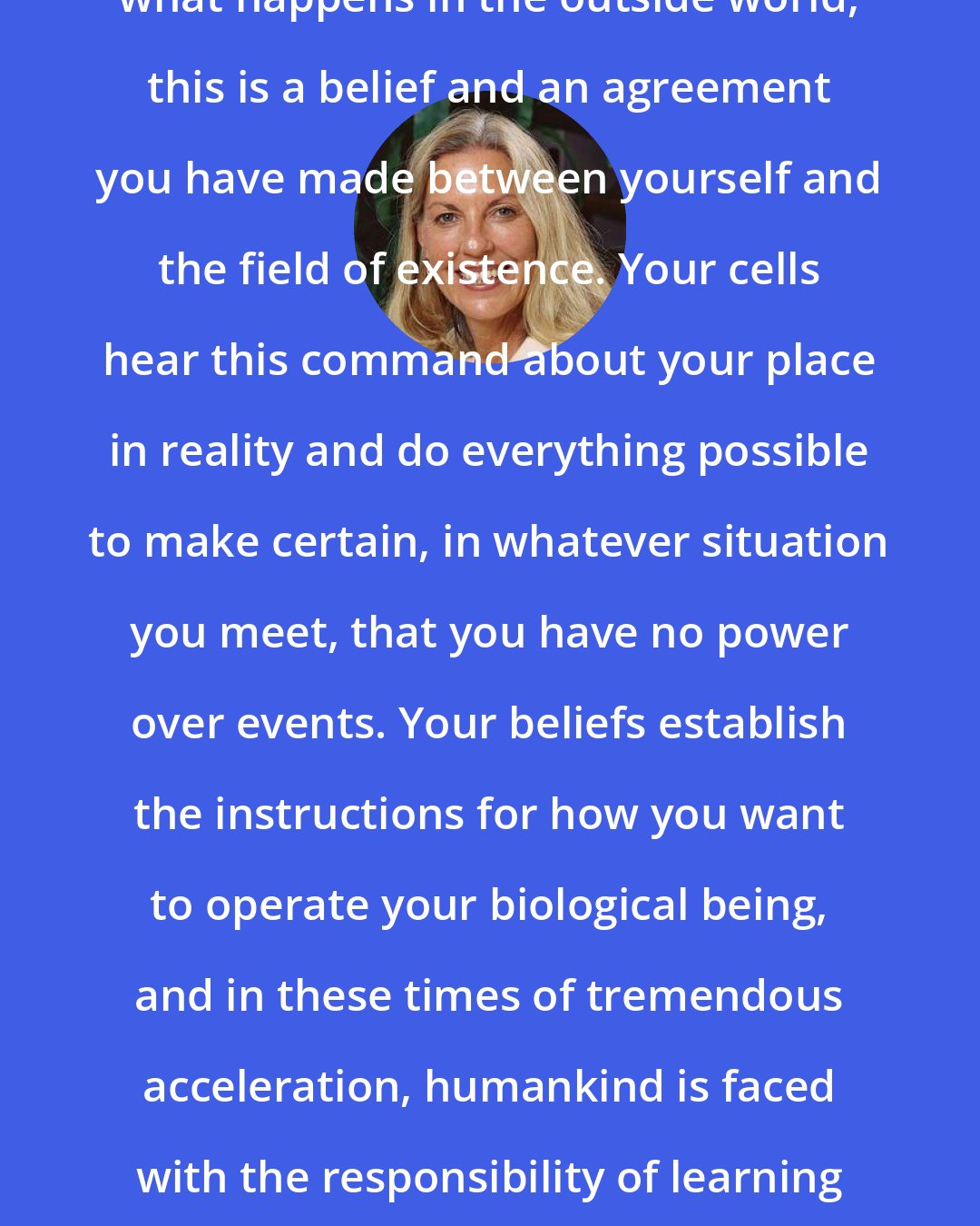 Barbara Marciniak: If you think you have no power over what happens in the outside world, this is a belief and an agreement you have made between yourself and the field of existence. Your cells hear this command about your place in reality and do everything possible to make certain, in whatever situation you meet, that you have no power over events. Your beliefs establish the instructions for how you want to operate your biological being, and in these times of tremendous acceleration, humankind is faced with the responsibility of learning how to manage the energy of thought