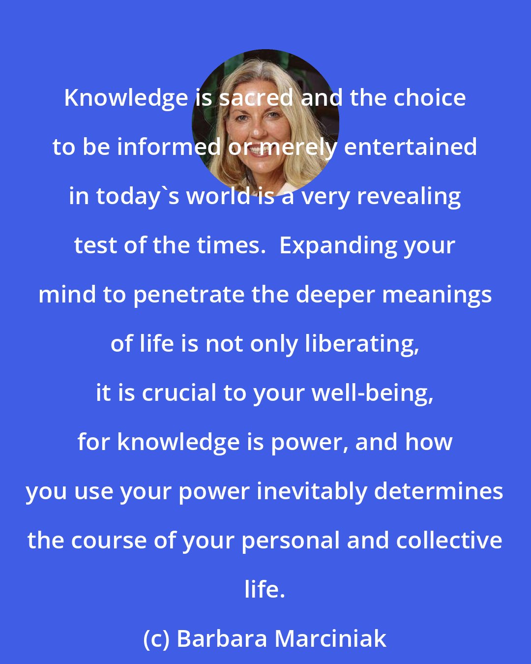 Barbara Marciniak: Knowledge is sacred and the choice to be informed or merely entertained in today's world is a very revealing test of the times.  Expanding your mind to penetrate the deeper meanings of life is not only liberating, it is crucial to your well-being, for knowledge is power, and how you use your power inevitably determines the course of your personal and collective life.