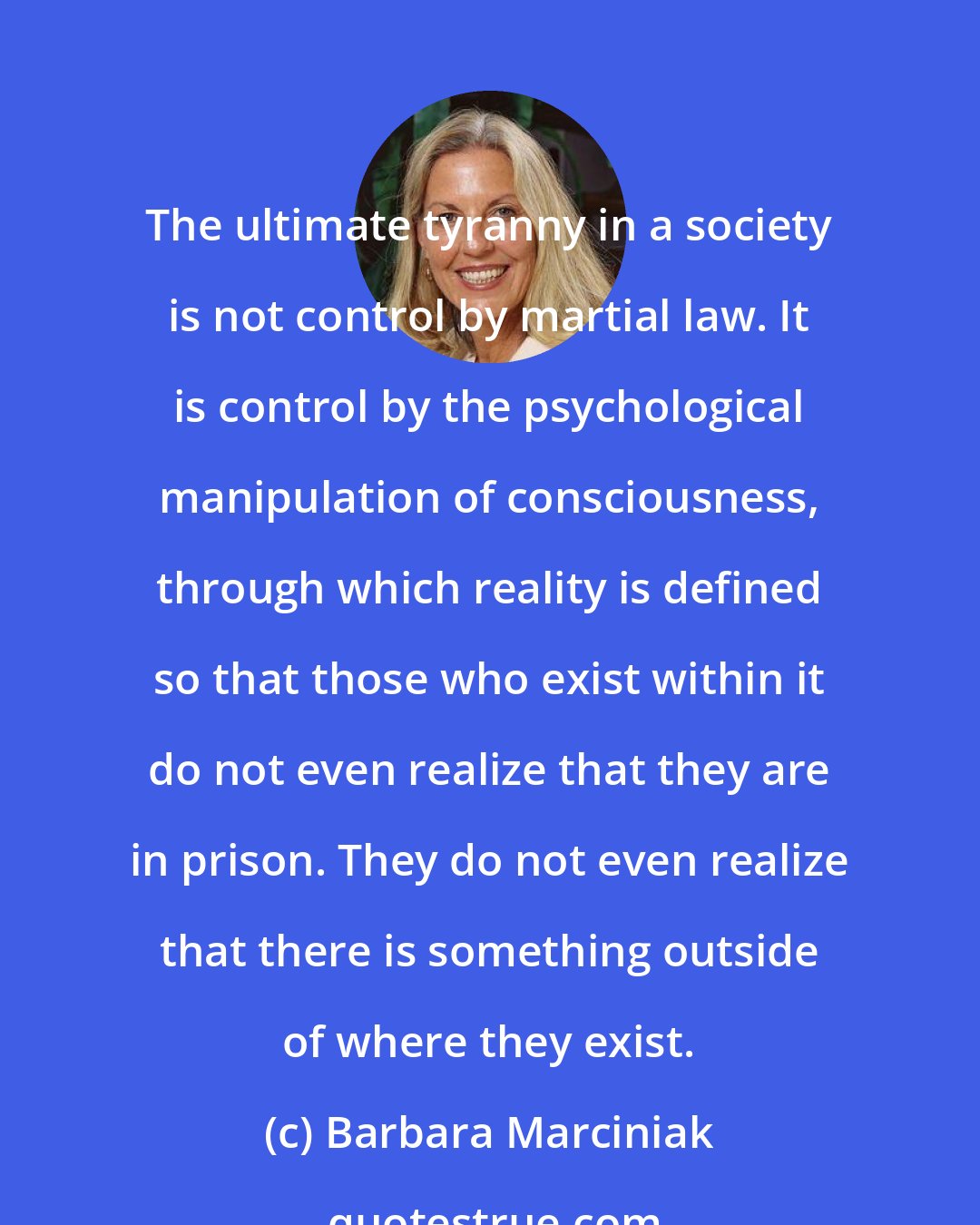 Barbara Marciniak: The ultimate tyranny in a society is not control by martial law. It is control by the psychological manipulation of consciousness, through which reality is defined so that those who exist within it do not even realize that they are in prison. They do not even realize that there is something outside of where they exist.