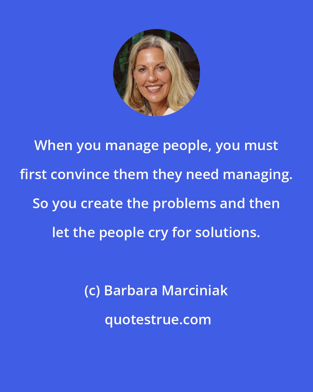 Barbara Marciniak: When you manage people, you must first convince them they need managing. So you create the problems and then let the people cry for solutions.