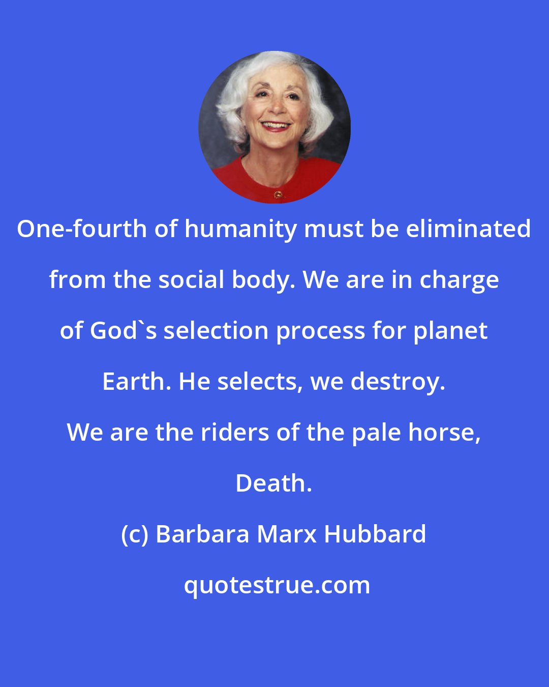 Barbara Marx Hubbard: One-fourth of humanity must be eliminated from the social body. We are in charge of God's selection process for planet Earth. He selects, we destroy. We are the riders of the pale horse, Death.