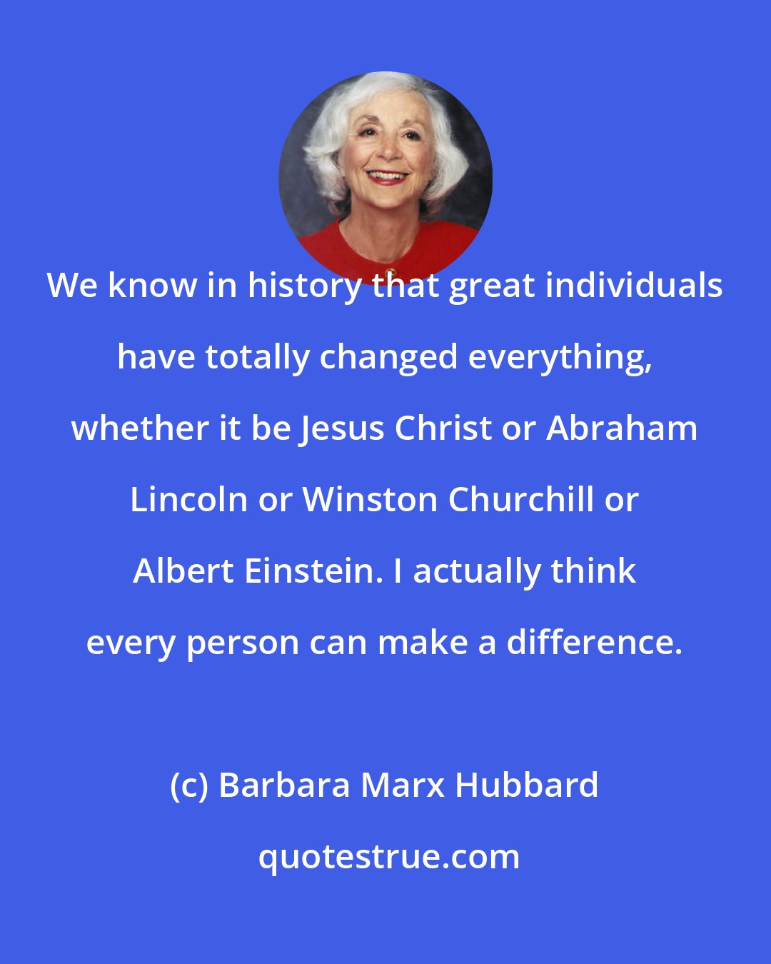 Barbara Marx Hubbard: We know in history that great individuals have totally changed everything, whether it be Jesus Christ or Abraham Lincoln or Winston Churchill or Albert Einstein. I actually think every person can make a difference.