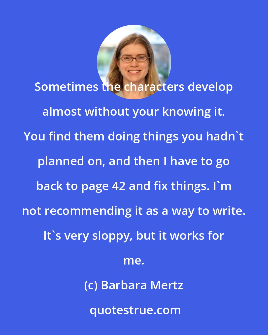 Barbara Mertz: Sometimes the characters develop almost without your knowing it. You find them doing things you hadn't planned on, and then I have to go back to page 42 and fix things. I'm not recommending it as a way to write. It's very sloppy, but it works for me.