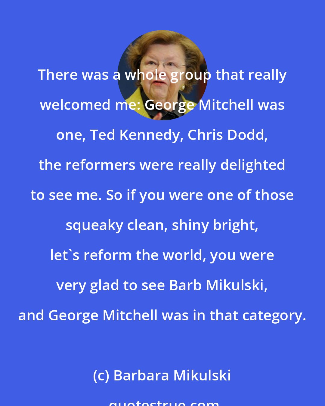 Barbara Mikulski: There was a whole group that really welcomed me: George Mitchell was one, Ted Kennedy, Chris Dodd, the reformers were really delighted to see me. So if you were one of those squeaky clean, shiny bright, let's reform the world, you were very glad to see Barb Mikulski, and George Mitchell was in that category.