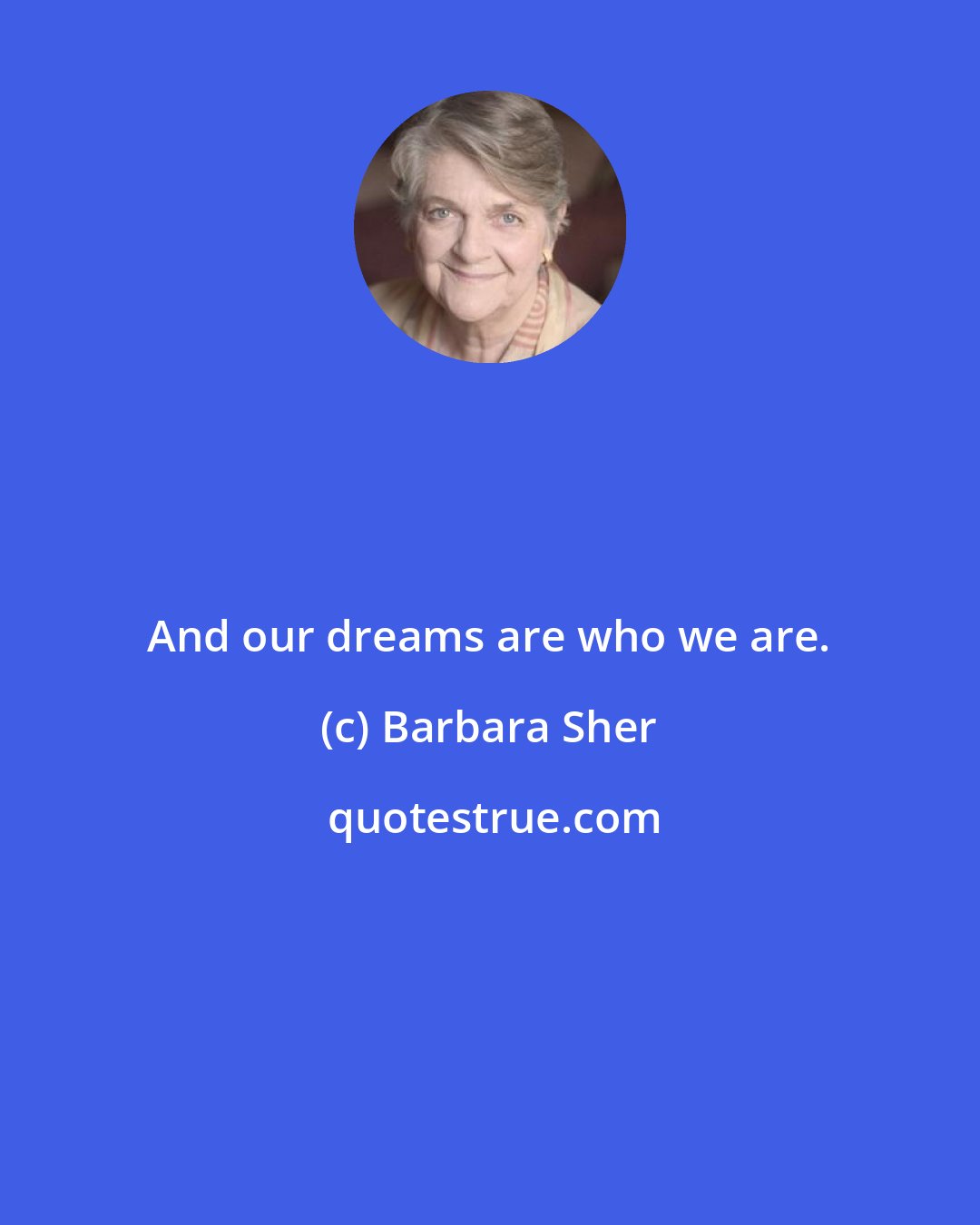 Barbara Sher: And our dreams are who we are.