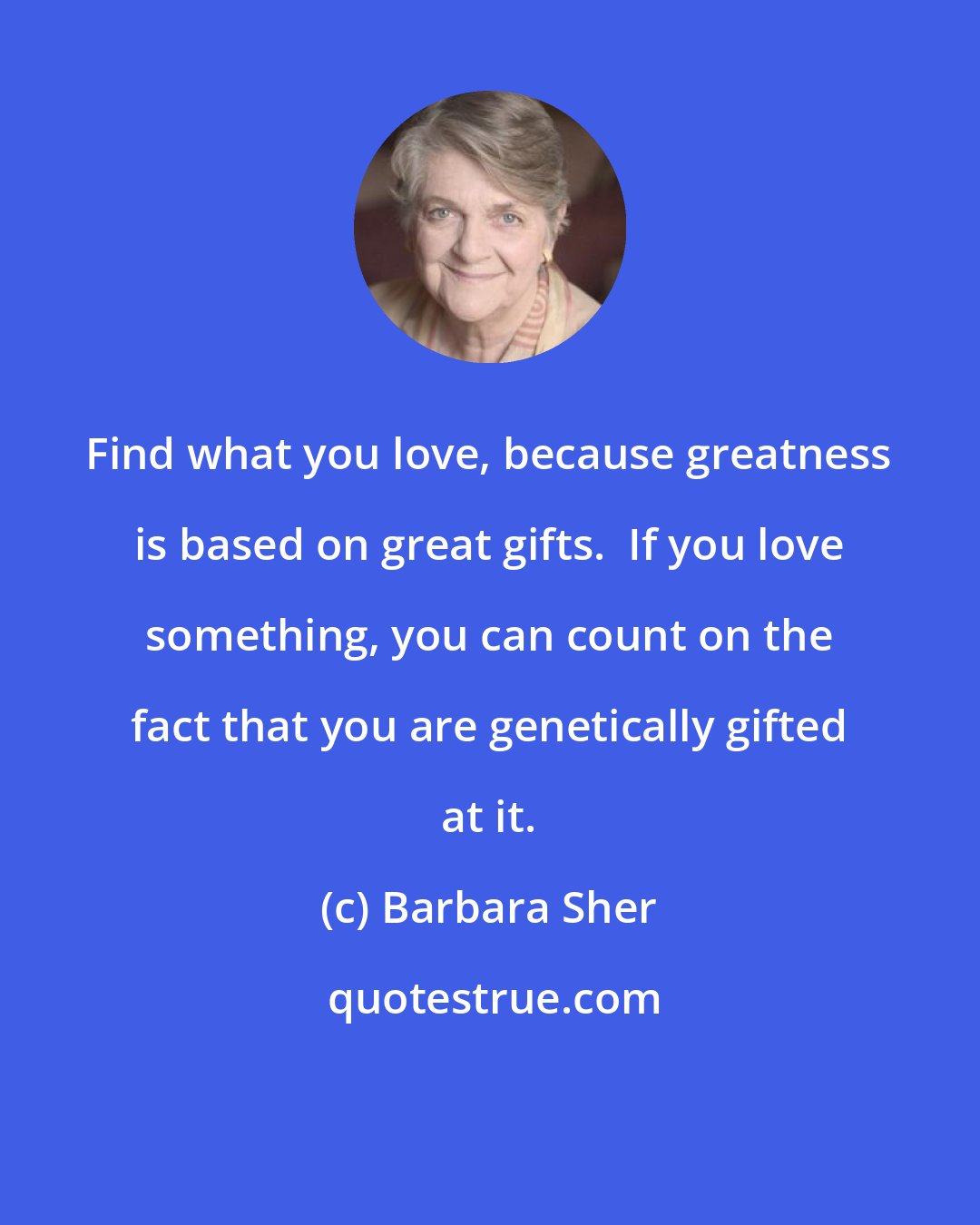 Barbara Sher: Find what you love, because greatness is based on great gifts.  If you love something, you can count on the fact that you are genetically gifted at it.