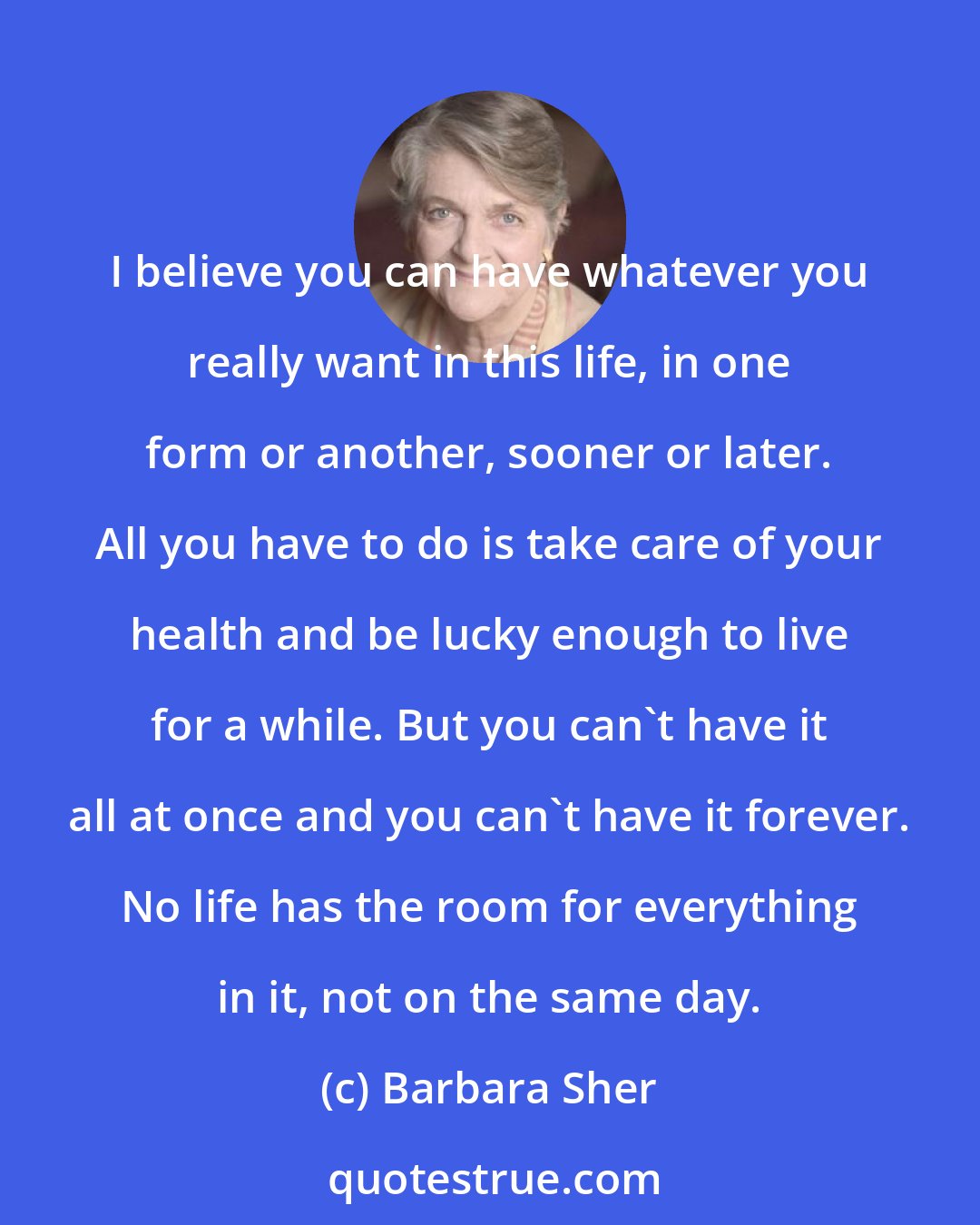 Barbara Sher: I believe you can have whatever you really want in this life, in one form or another, sooner or later. All you have to do is take care of your health and be lucky enough to live for a while. But you can't have it all at once and you can't have it forever. No life has the room for everything in it, not on the same day.