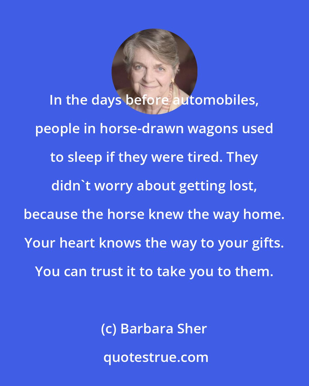 Barbara Sher: In the days before automobiles, people in horse-drawn wagons used to sleep if they were tired. They didn't worry about getting lost, because the horse knew the way home. Your heart knows the way to your gifts. You can trust it to take you to them.