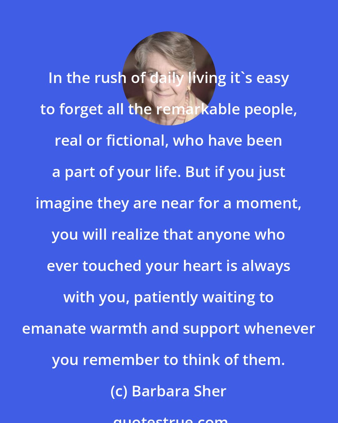 Barbara Sher: In the rush of daily living it's easy to forget all the remarkable people, real or fictional, who have been a part of your life. But if you just imagine they are near for a moment, you will realize that anyone who ever touched your heart is always with you, patiently waiting to emanate warmth and support whenever you remember to think of them.