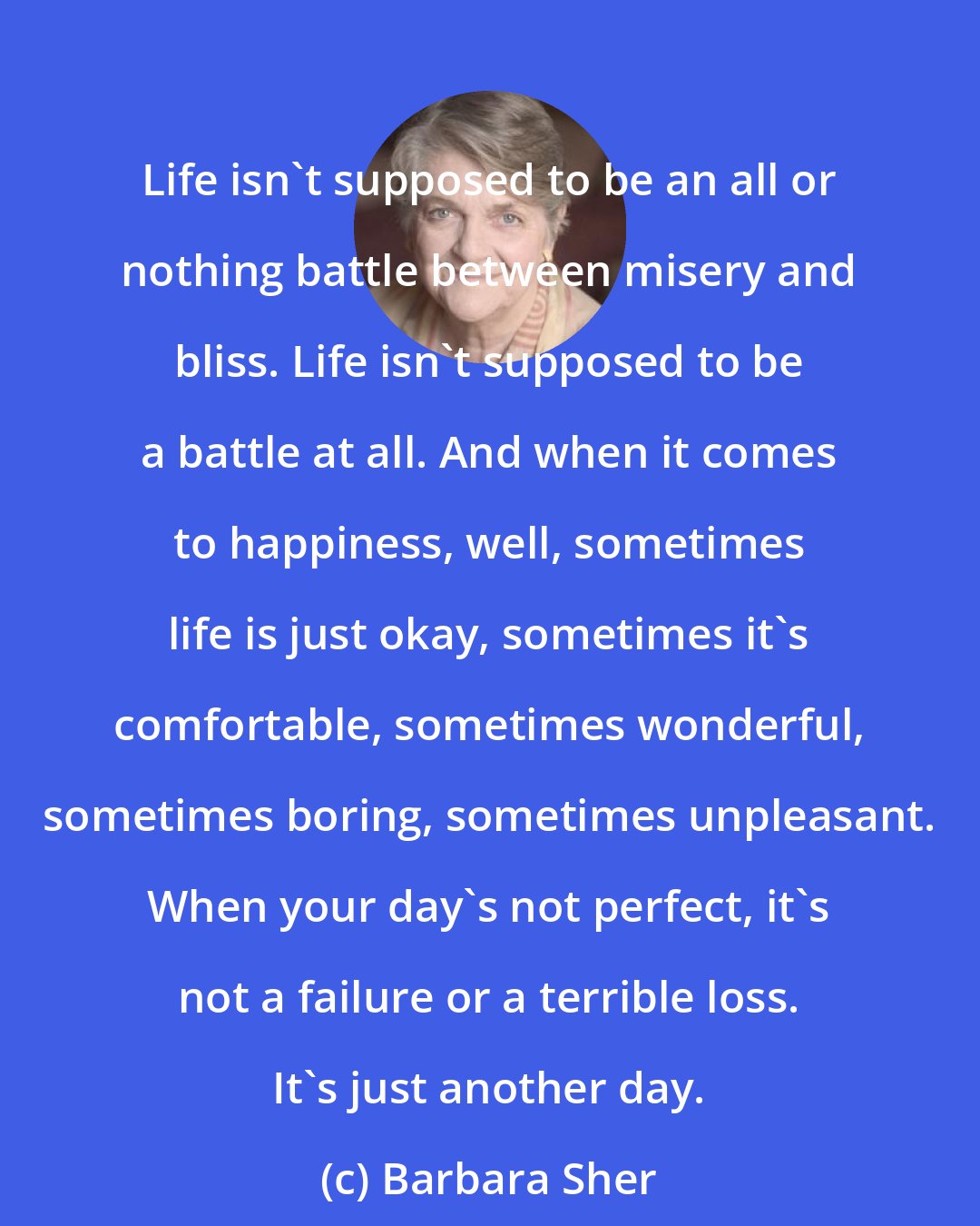 Barbara Sher: Life isn't supposed to be an all or nothing battle between misery and bliss. Life isn't supposed to be a battle at all. And when it comes to happiness, well, sometimes life is just okay, sometimes it's comfortable, sometimes wonderful, sometimes boring, sometimes unpleasant. When your day's not perfect, it's not a failure or a terrible loss. It's just another day.