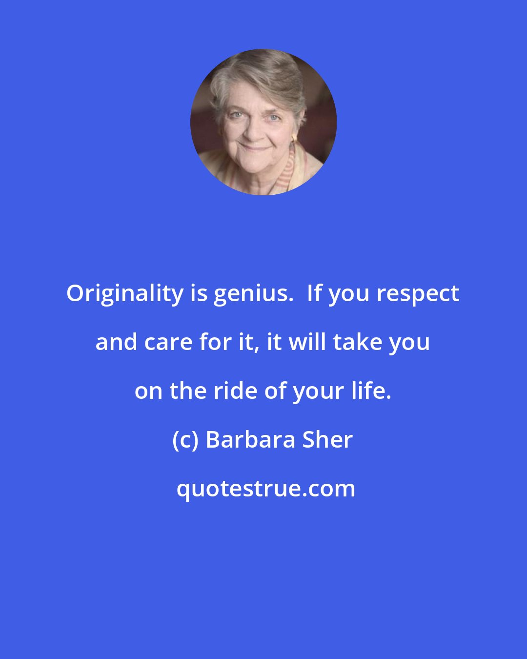 Barbara Sher: Originality is genius.  If you respect and care for it, it will take you on the ride of your life.