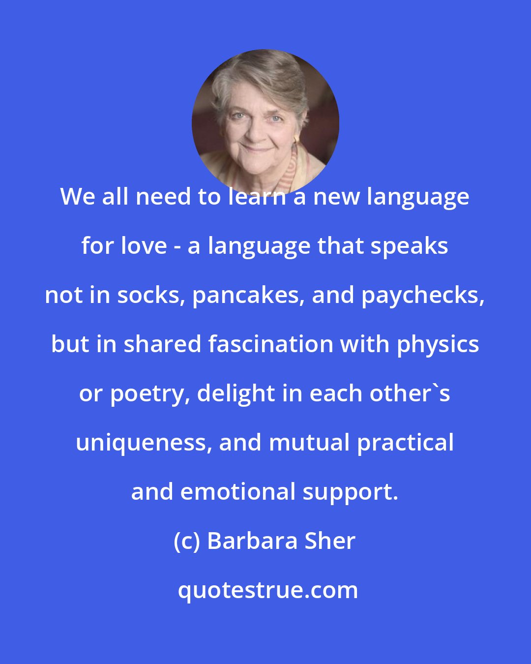 Barbara Sher: We all need to learn a new language for love - a language that speaks not in socks, pancakes, and paychecks, but in shared fascination with physics or poetry, delight in each other's uniqueness, and mutual practical and emotional support.