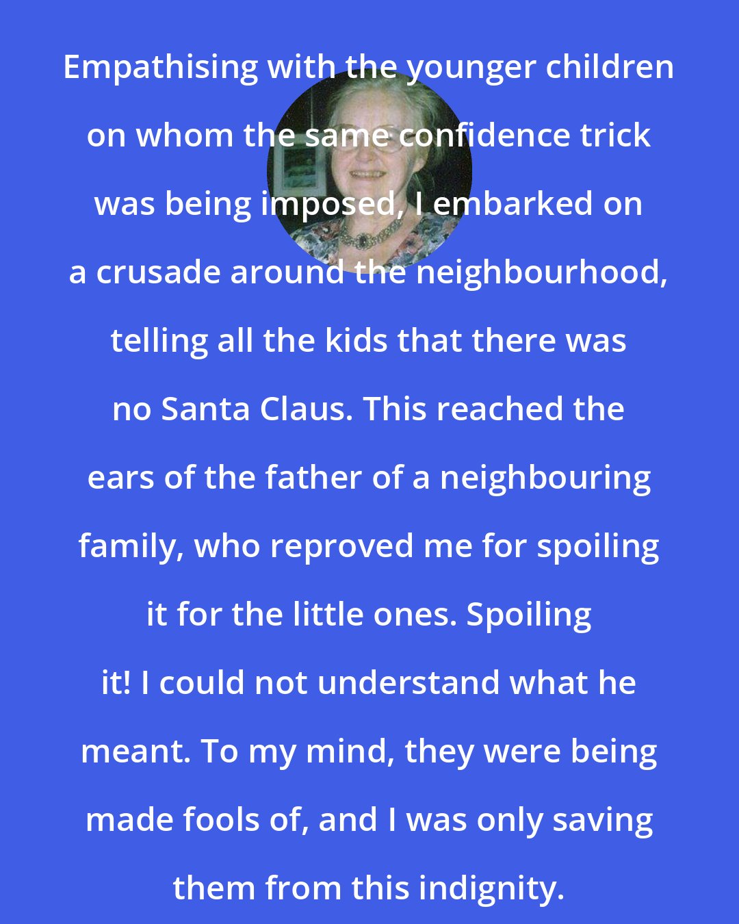 Barbara Smoker: Empathising with the younger children on whom the same confidence trick was being imposed, I embarked on a crusade around the neighbourhood, telling all the kids that there was no Santa Claus. This reached the ears of the father of a neighbouring family, who reproved me for spoiling it for the little ones. Spoiling it! I could not understand what he meant. To my mind, they were being made fools of, and I was only saving them from this indignity.