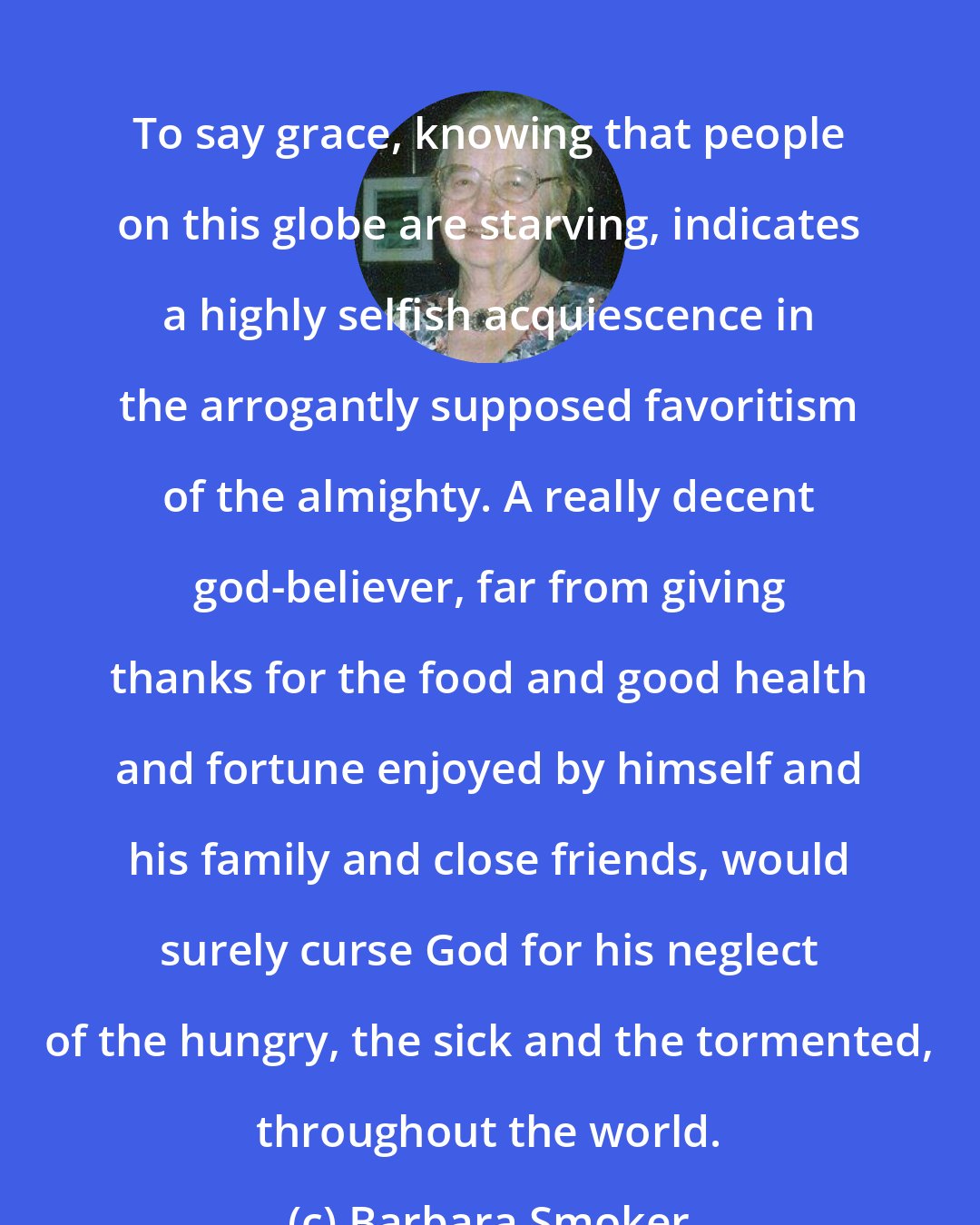 Barbara Smoker: To say grace, knowing that people on this globe are starving, indicates a highly selfish acquiescence in the arrogantly supposed favoritism of the almighty. A really decent god-believer, far from giving thanks for the food and good health and fortune enjoyed by himself and his family and close friends, would surely curse God for his neglect of the hungry, the sick and the tormented, throughout the world.