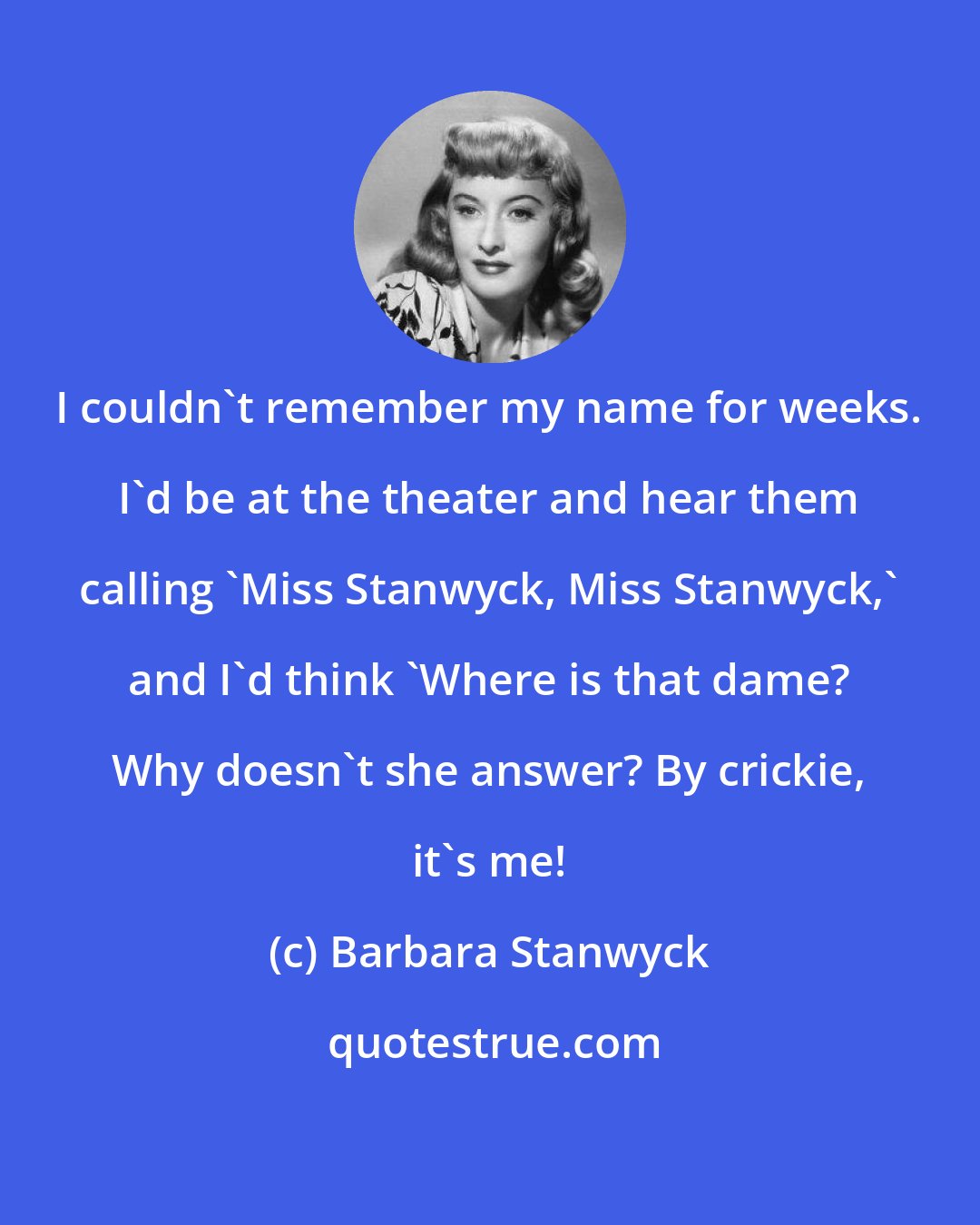 Barbara Stanwyck: I couldn't remember my name for weeks. I'd be at the theater and hear them calling 'Miss Stanwyck, Miss Stanwyck,' and I'd think 'Where is that dame? Why doesn't she answer? By crickie, it's me!