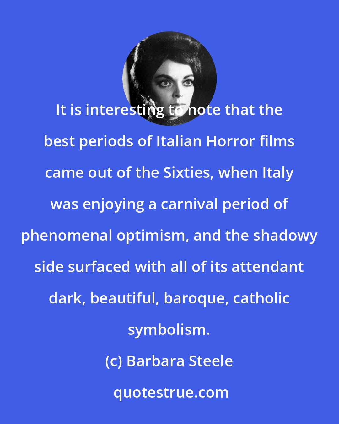 Barbara Steele: It is interesting to note that the best periods of Italian Horror films came out of the Sixties, when Italy was enjoying a carnival period of phenomenal optimism, and the shadowy side surfaced with all of its attendant dark, beautiful, baroque, catholic symbolism.