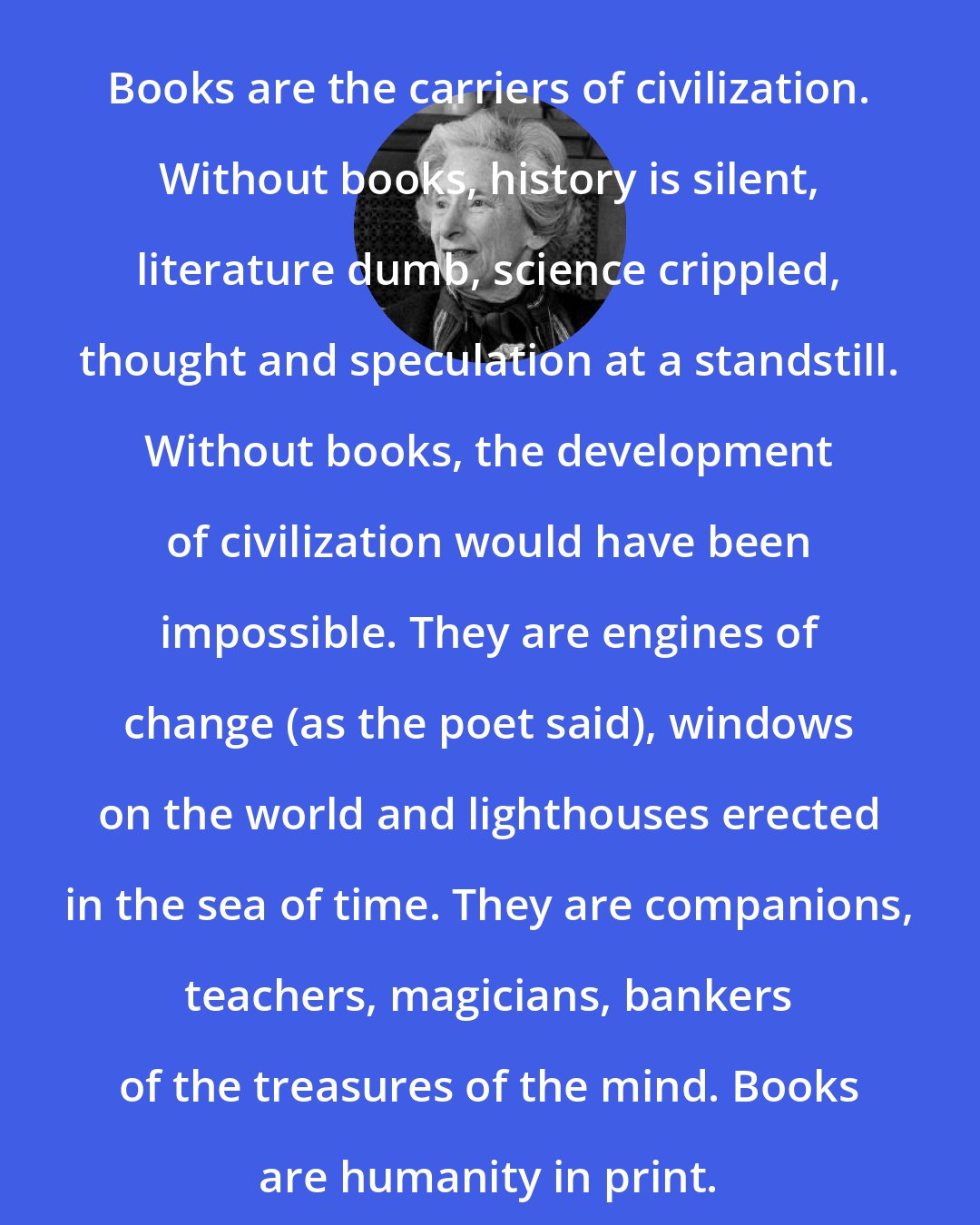 Barbara Tuchman: Books are the carriers of civilization. Without books, history is silent, literature dumb, science crippled, thought and speculation at a standstill. Without books, the development of civilization would have been impossible. They are engines of change (as the poet said), windows on the world and lighthouses erected in the sea of time. They are companions, teachers, magicians, bankers of the treasures of the mind. Books are humanity in print.