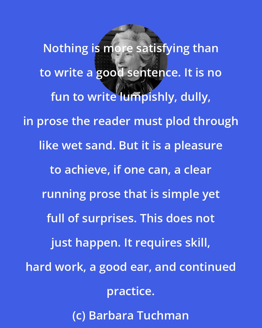 Barbara Tuchman: Nothing is more satisfying than to write a good sentence. It is no fun to write lumpishly, dully, in prose the reader must plod through like wet sand. But it is a pleasure to achieve, if one can, a clear running prose that is simple yet full of surprises. This does not just happen. It requires skill, hard work, a good ear, and continued practice.