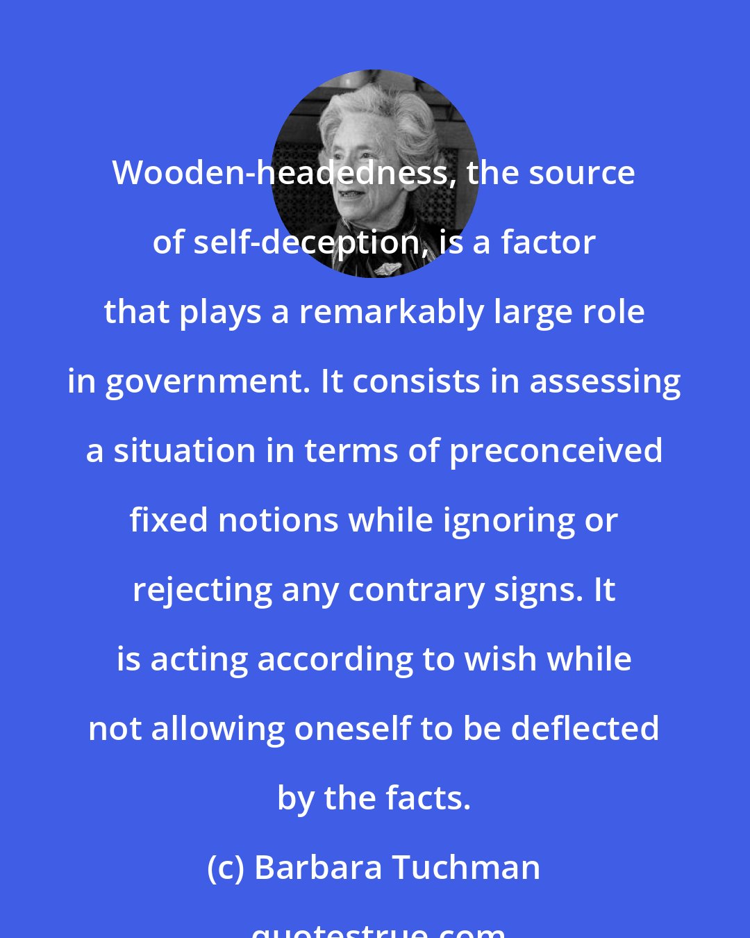 Barbara Tuchman: Wooden-headedness, the source of self-deception, is a factor that plays a remarkably large role in government. It consists in assessing a situation in terms of preconceived fixed notions while ignoring or rejecting any contrary signs. It is acting according to wish while not allowing oneself to be deflected by the facts.