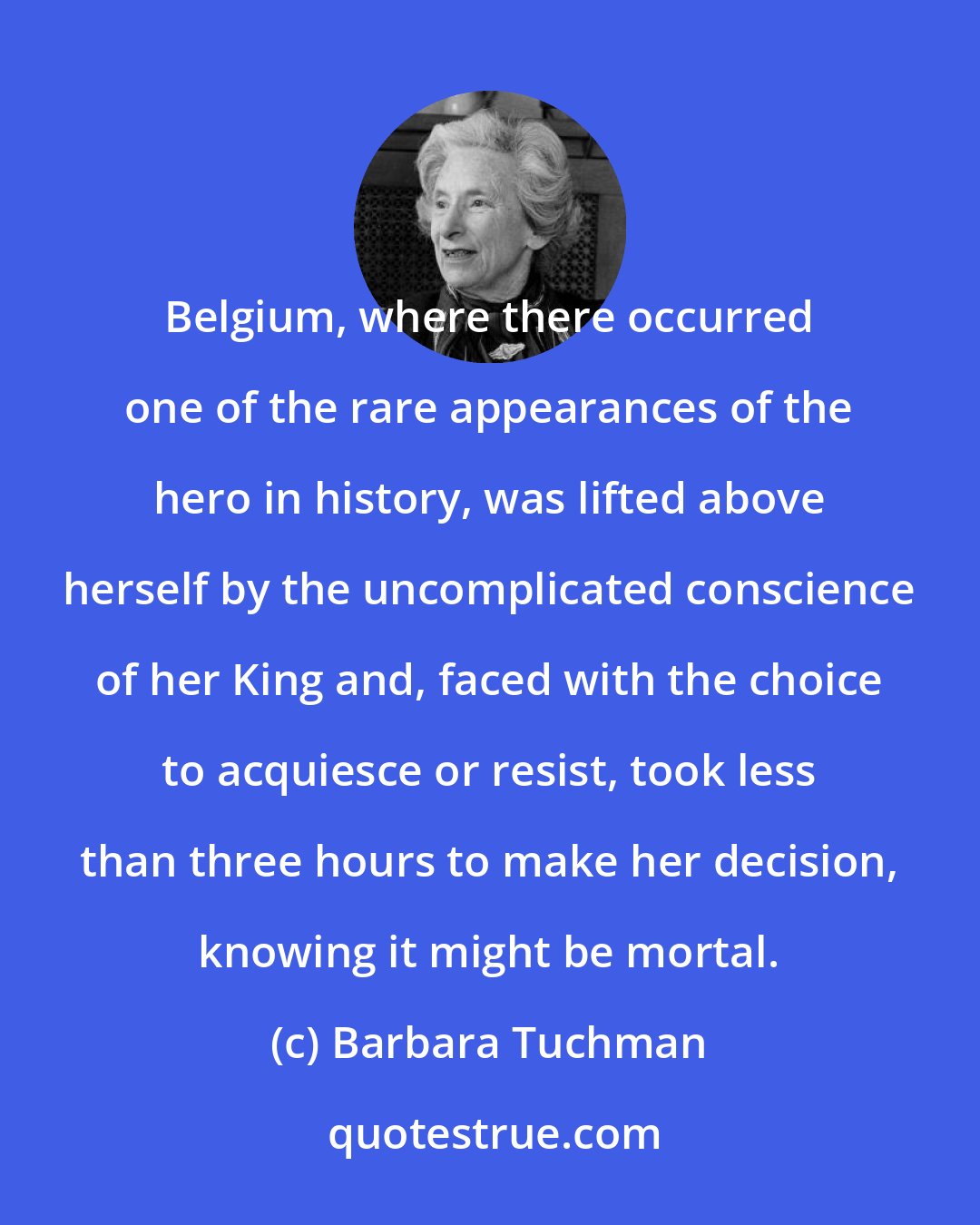 Barbara Tuchman: Belgium, where there occurred one of the rare appearances of the hero in history, was lifted above herself by the uncomplicated conscience of her King and, faced with the choice to acquiesce or resist, took less than three hours to make her decision, knowing it might be mortal.