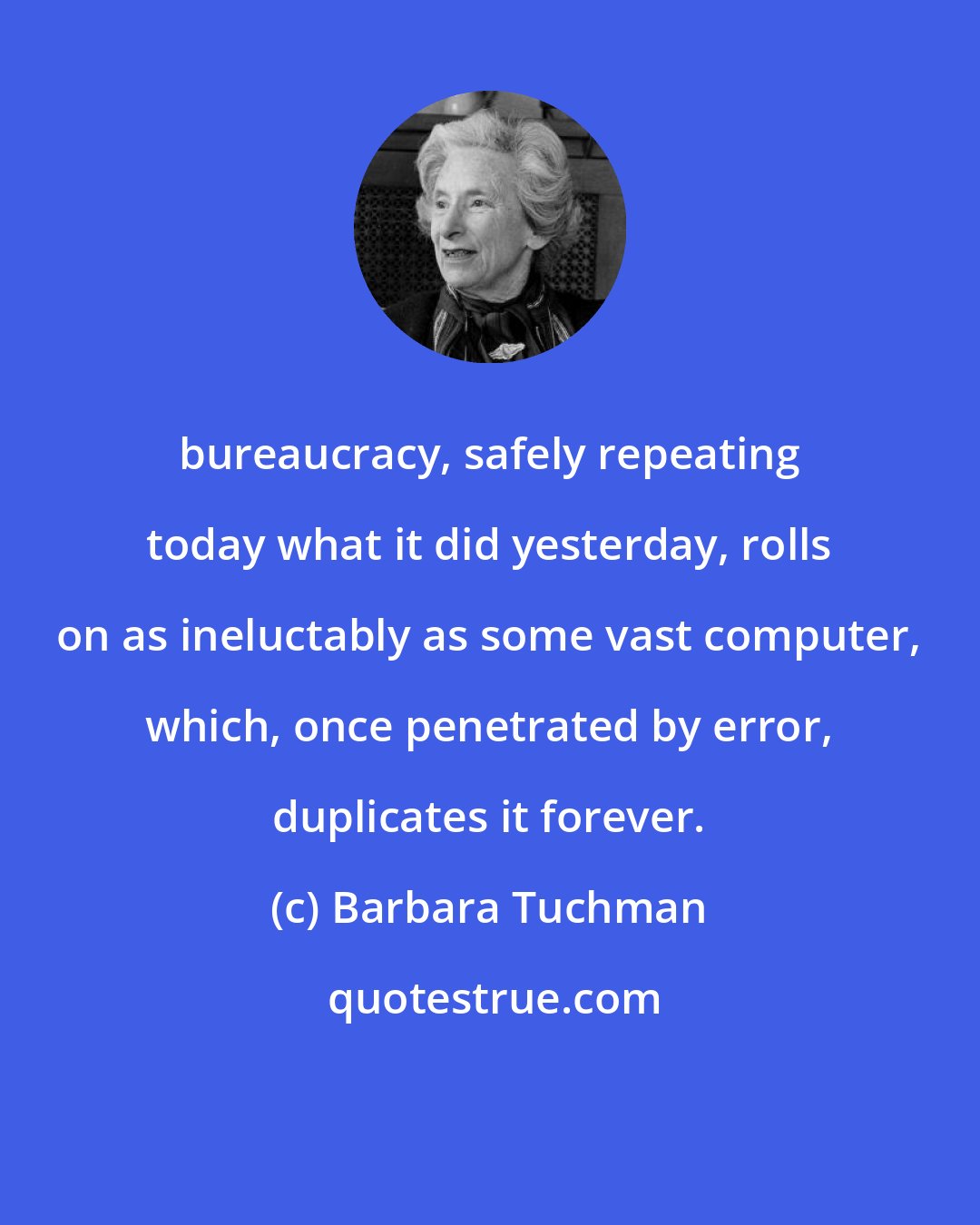 Barbara Tuchman: bureaucracy, safely repeating today what it did yesterday, rolls on as ineluctably as some vast computer, which, once penetrated by error, duplicates it forever.