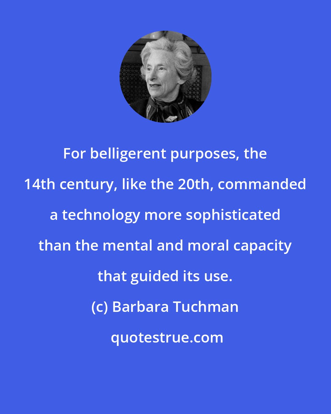 Barbara Tuchman: For belligerent purposes, the 14th century, like the 20th, commanded a technology more sophisticated than the mental and moral capacity that guided its use.