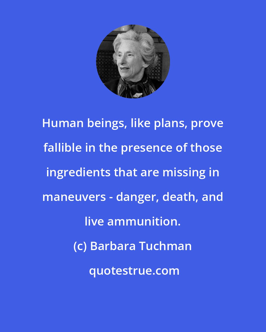 Barbara Tuchman: Human beings, like plans, prove fallible in the presence of those ingredients that are missing in maneuvers - danger, death, and live ammunition.