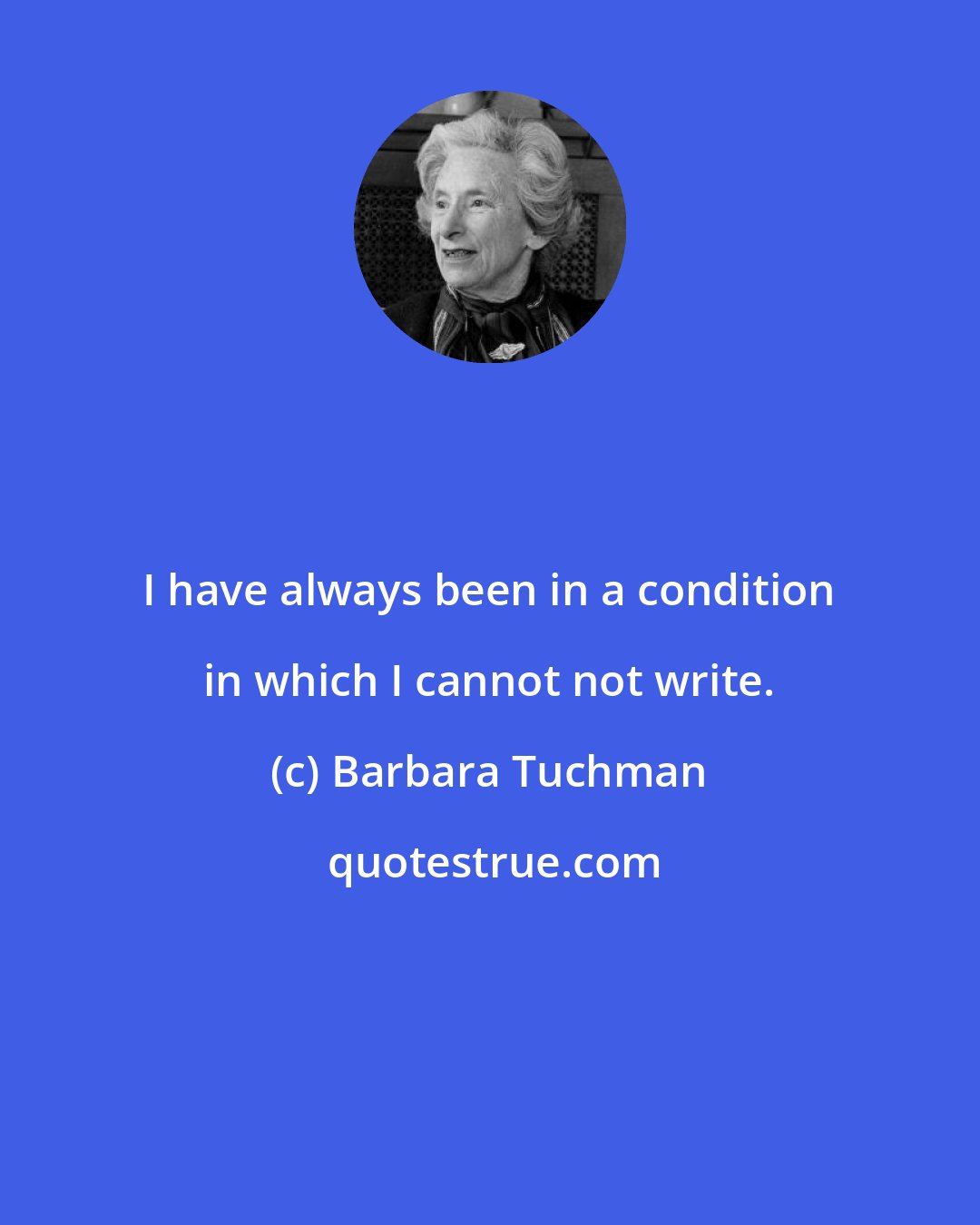 Barbara Tuchman: I have always been in a condition in which I cannot not write.