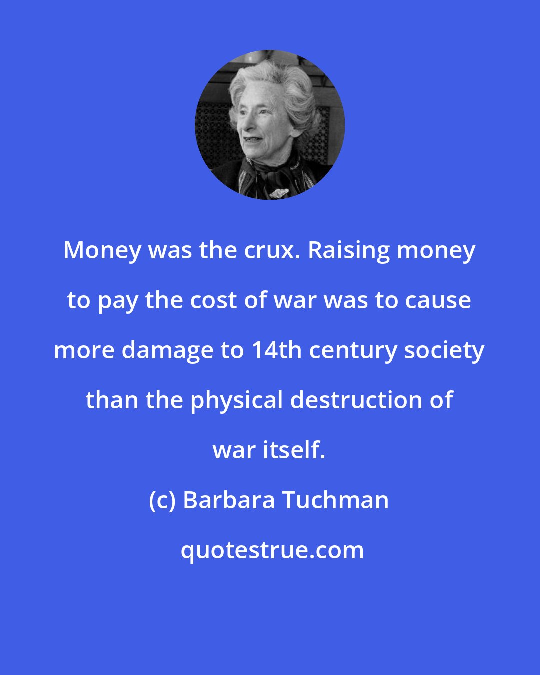 Barbara Tuchman: Money was the crux. Raising money to pay the cost of war was to cause more damage to 14th century society than the physical destruction of war itself.