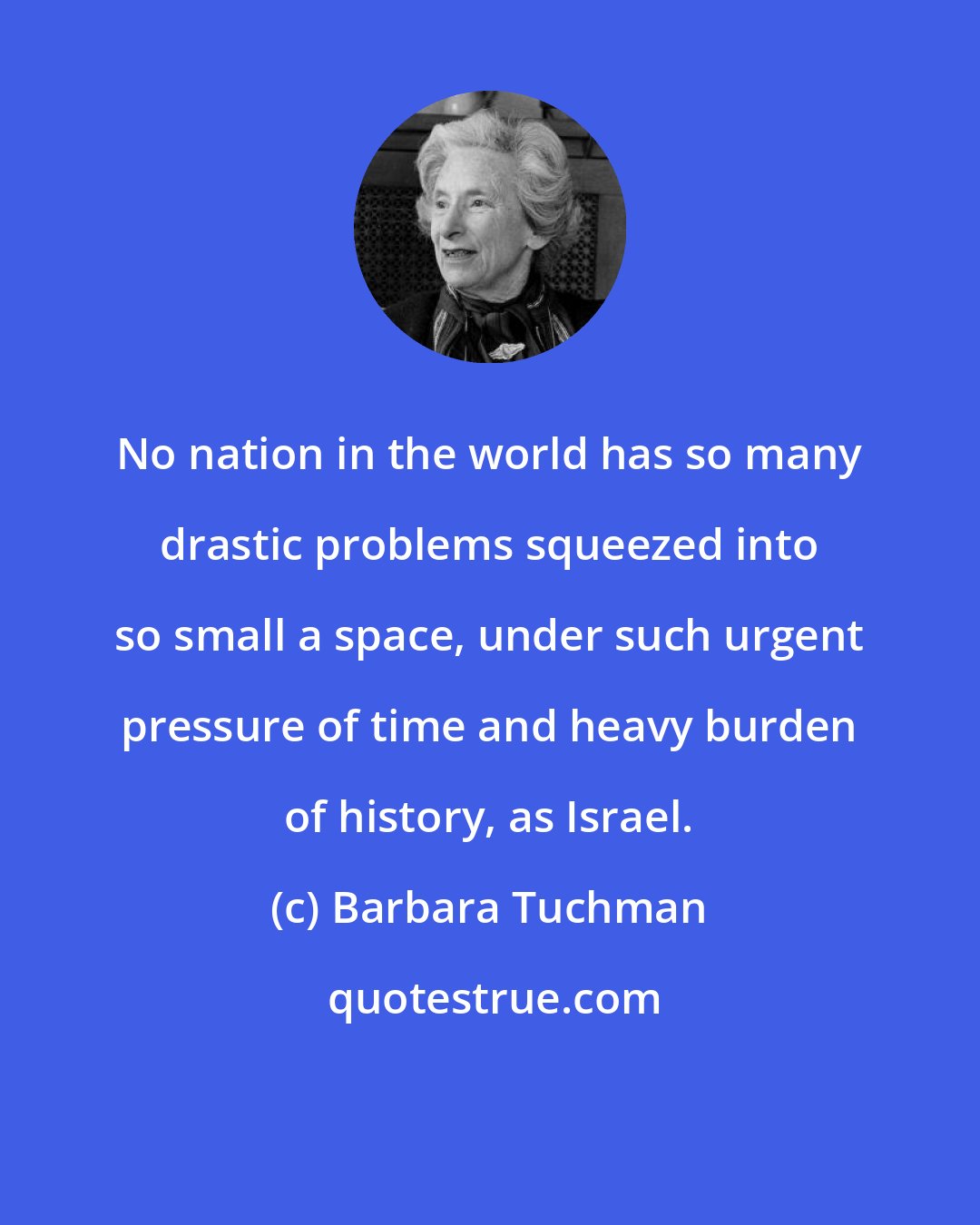 Barbara Tuchman: No nation in the world has so many drastic problems squeezed into so small a space, under such urgent pressure of time and heavy burden of history, as Israel.