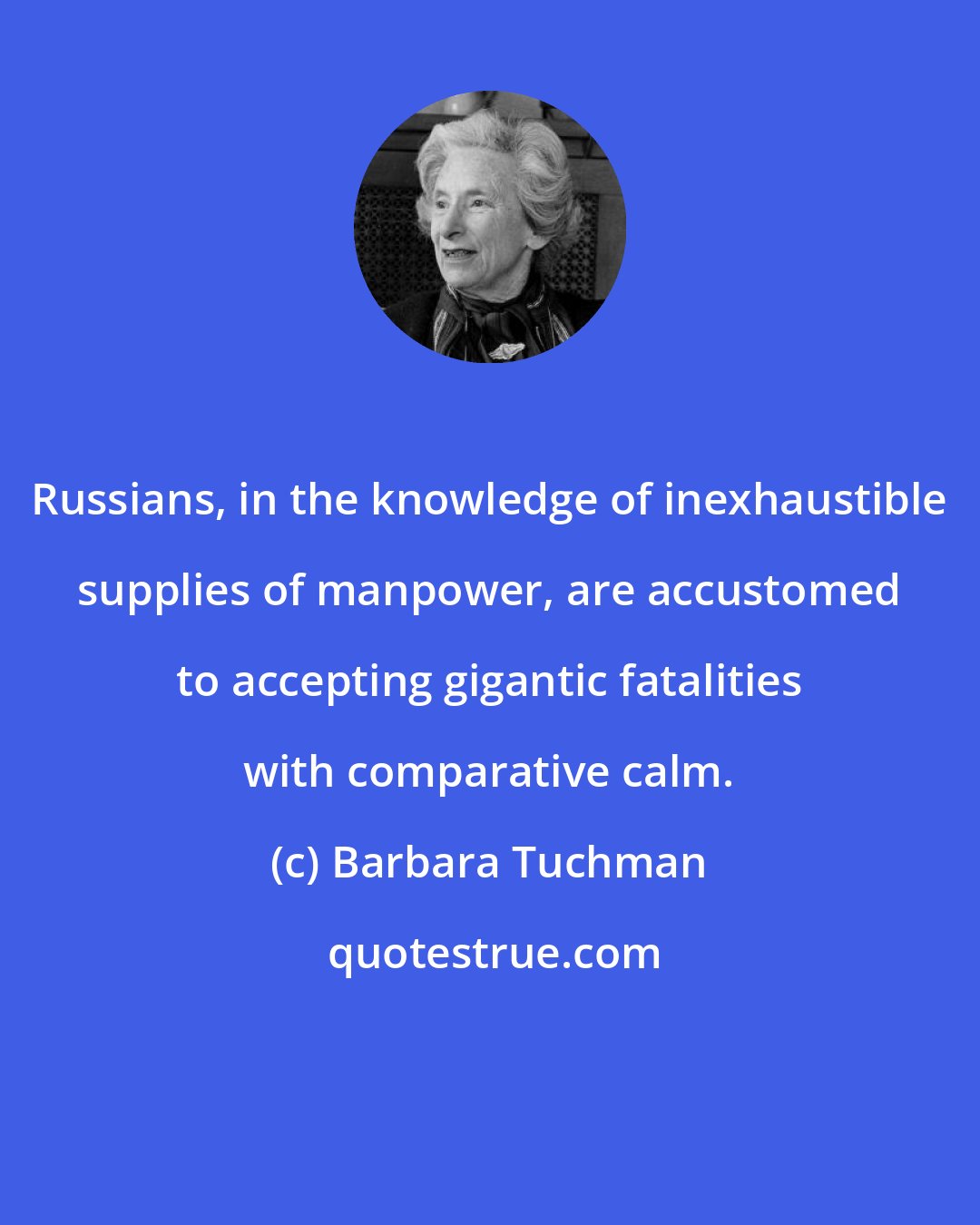 Barbara Tuchman: Russians, in the knowledge of inexhaustible supplies of manpower, are accustomed to accepting gigantic fatalities with comparative calm.